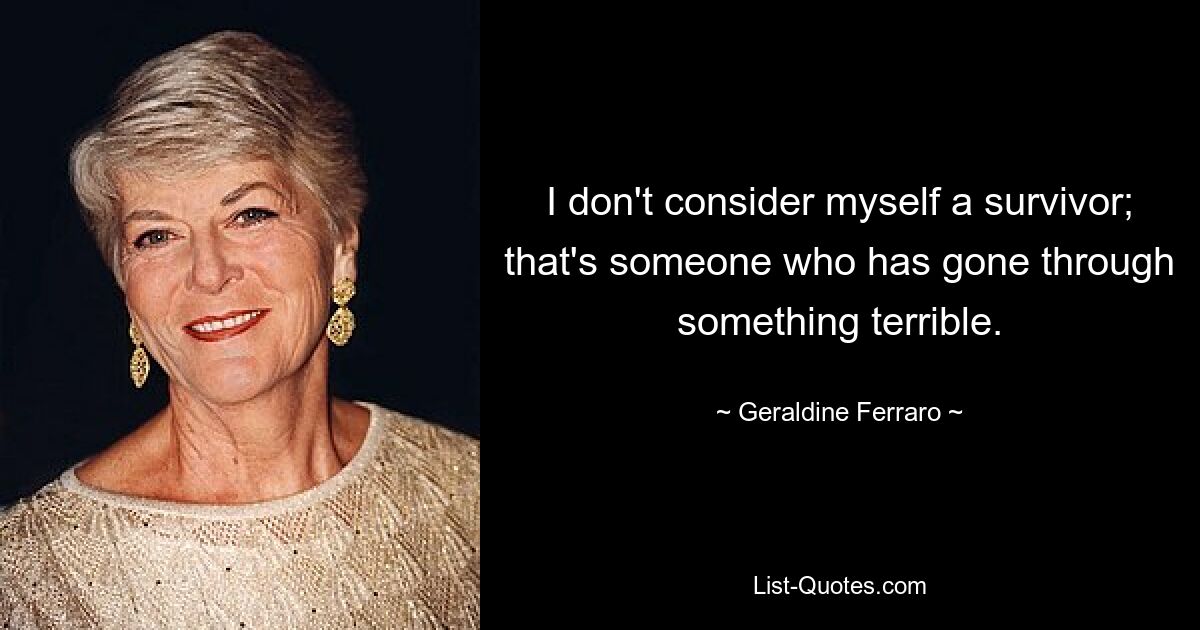 I don't consider myself a survivor; that's someone who has gone through something terrible. — © Geraldine Ferraro