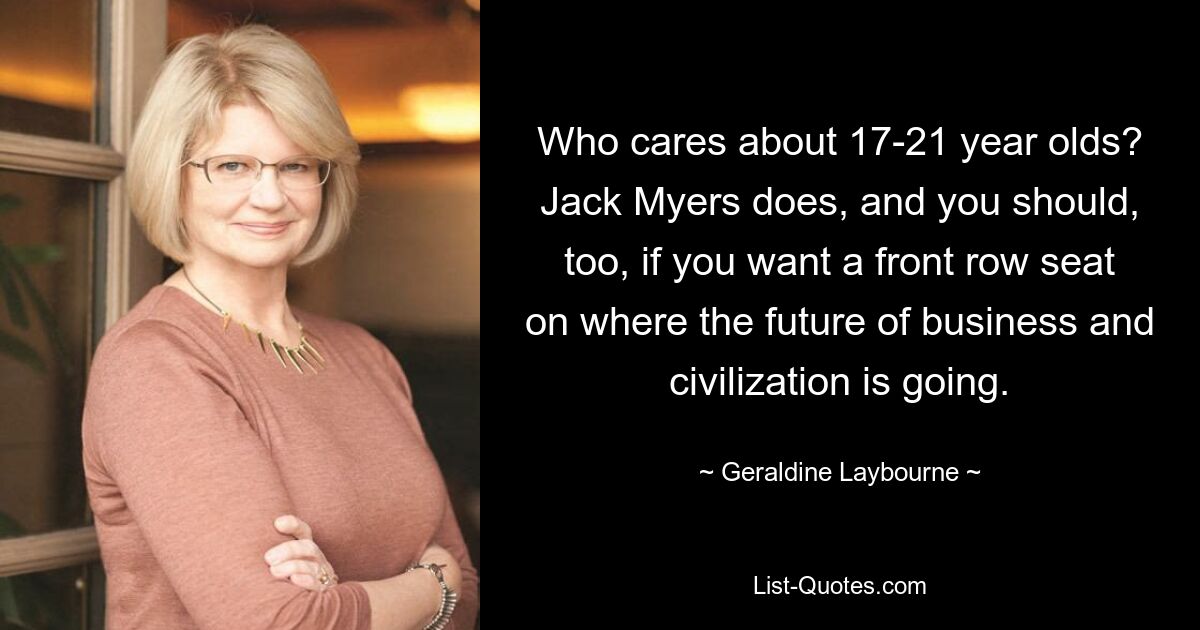 Who cares about 17-21 year olds? Jack Myers does, and you should, too, if you want a front row seat on where the future of business and civilization is going. — © Geraldine Laybourne