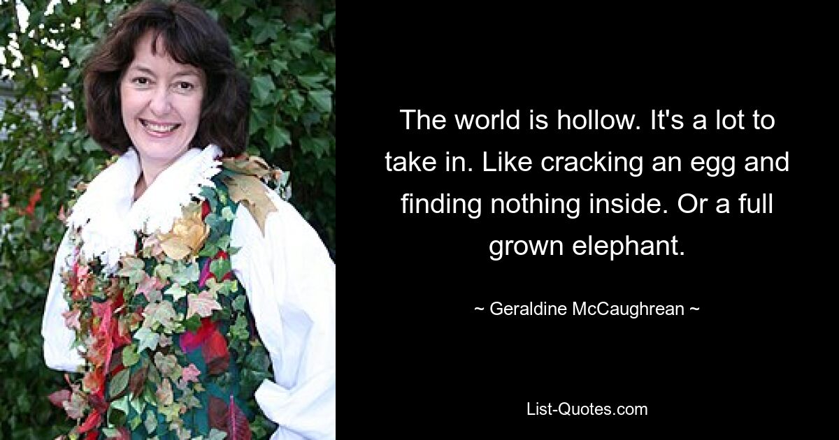 The world is hollow. It's a lot to take in. Like cracking an egg and finding nothing inside. Or a full grown elephant. — © Geraldine McCaughrean