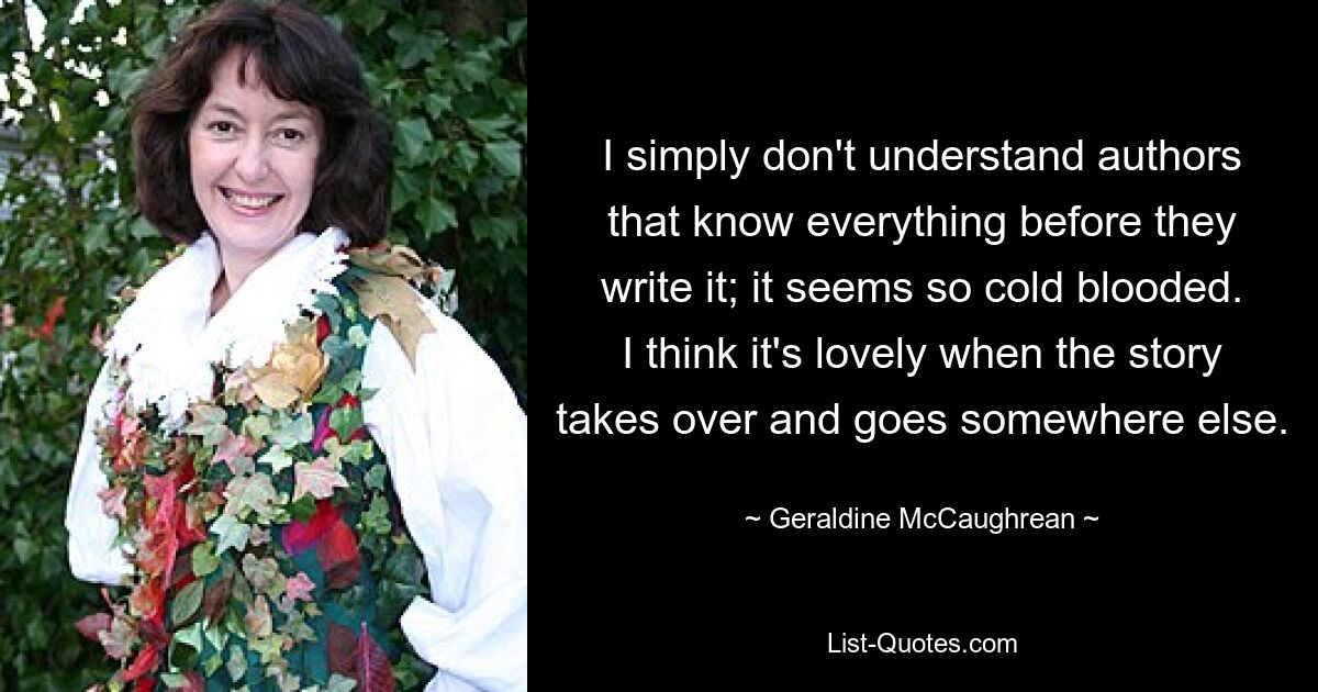 I simply don't understand authors that know everything before they write it; it seems so cold blooded. I think it's lovely when the story takes over and goes somewhere else. — © Geraldine McCaughrean