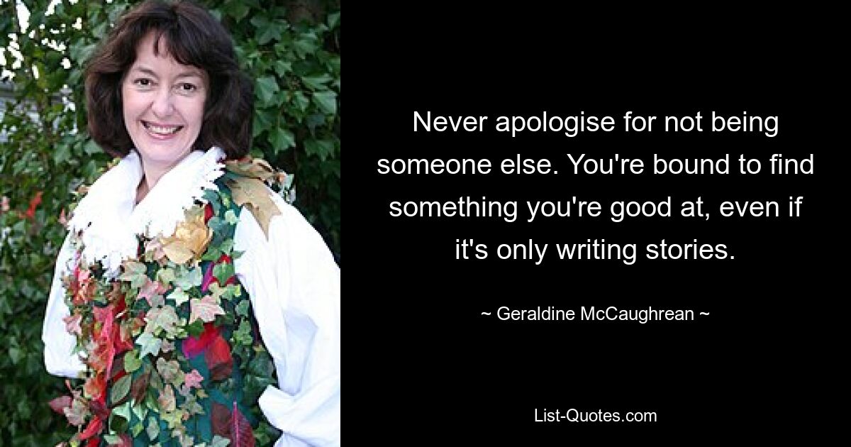 Never apologise for not being someone else. You're bound to find something you're good at, even if it's only writing stories. — © Geraldine McCaughrean