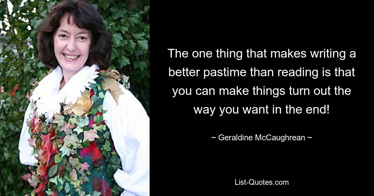 The one thing that makes writing a better pastime than reading is that you can make things turn out the way you want in the end! — © Geraldine McCaughrean