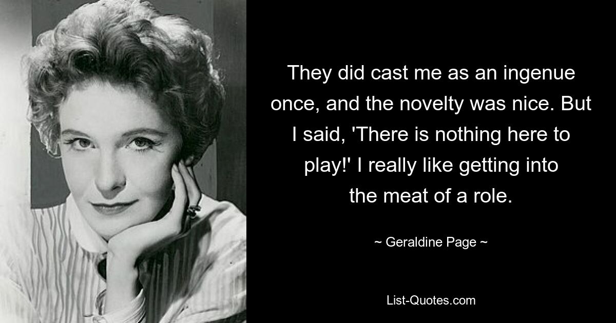 They did cast me as an ingenue once, and the novelty was nice. But I said, 'There is nothing here to play!' I really like getting into the meat of a role. — © Geraldine Page