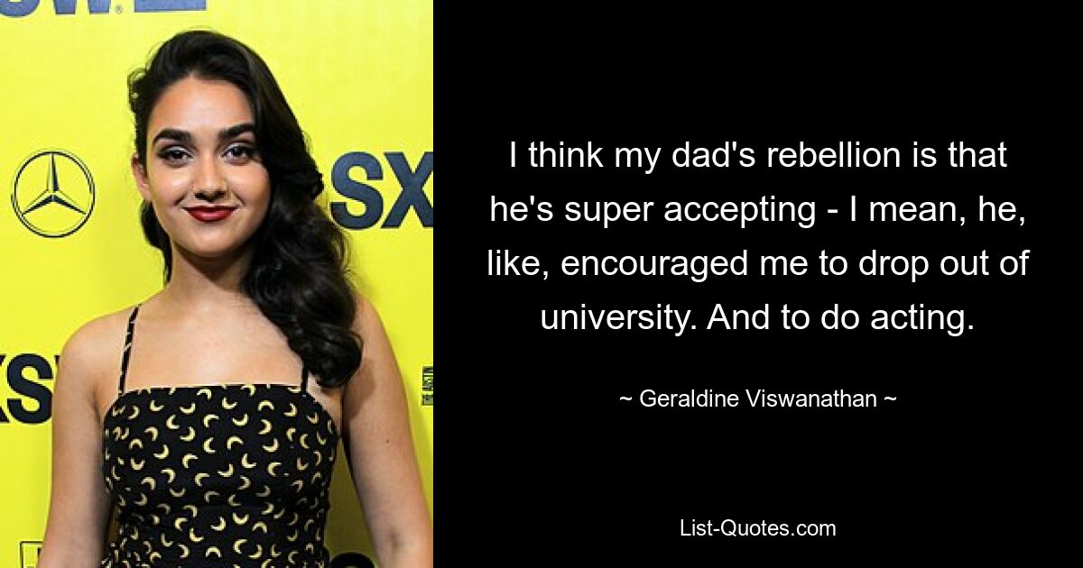 I think my dad's rebellion is that he's super accepting - I mean, he, like, encouraged me to drop out of university. And to do acting. — © Geraldine Viswanathan