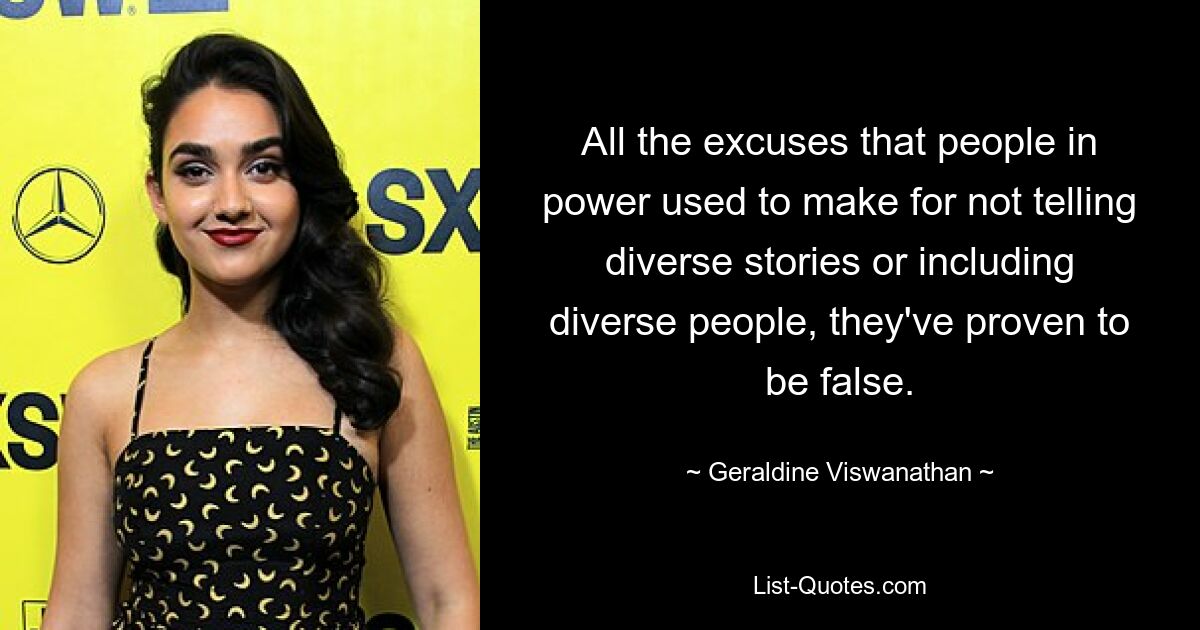 All the excuses that people in power used to make for not telling diverse stories or including diverse people, they've proven to be false. — © Geraldine Viswanathan