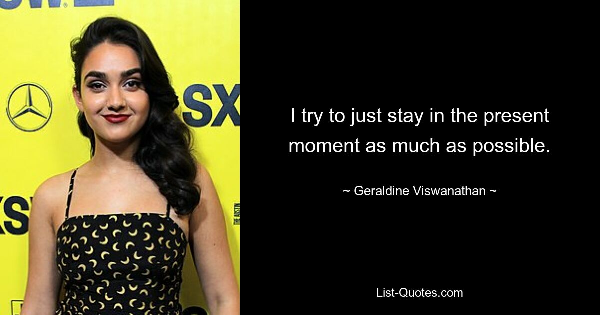 I try to just stay in the present moment as much as possible. — © Geraldine Viswanathan