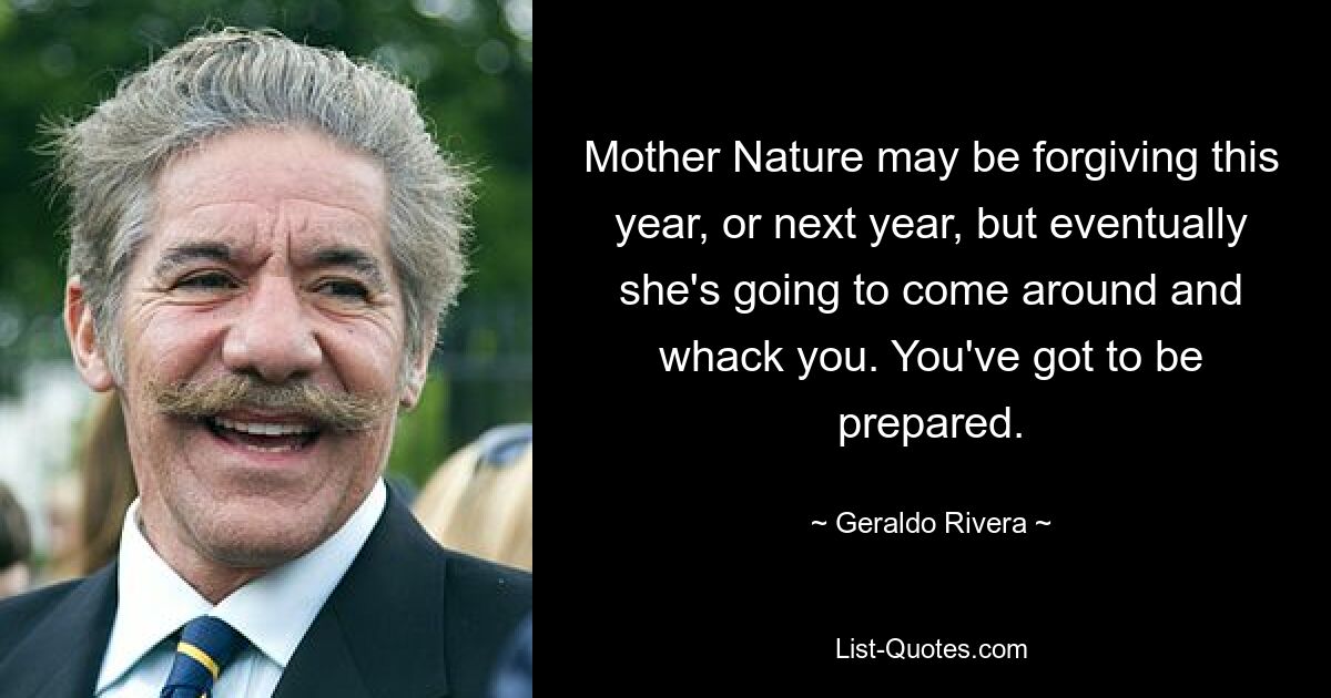 Mother Nature may be forgiving this year, or next year, but eventually she's going to come around and whack you. You've got to be prepared. — © Geraldo Rivera