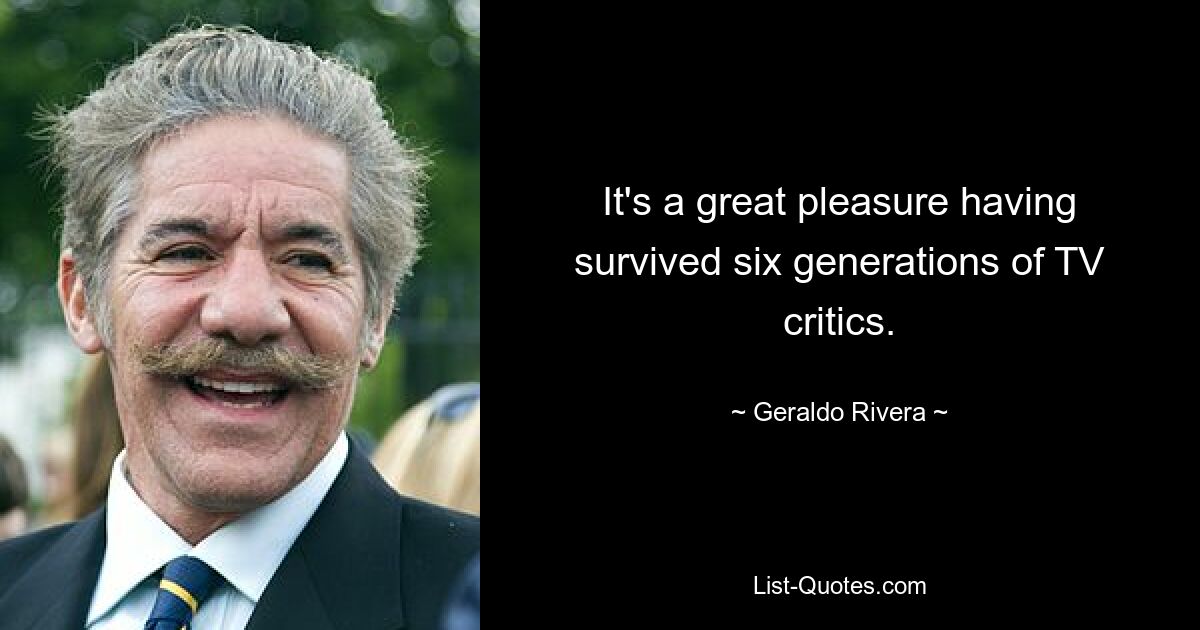 It's a great pleasure having survived six generations of TV critics. — © Geraldo Rivera