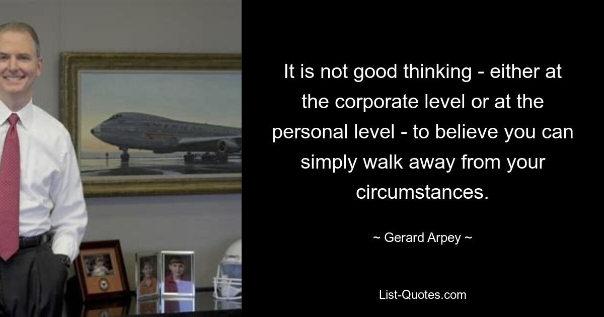 It is not good thinking - either at the corporate level or at the personal level - to believe you can simply walk away from your circumstances. — © Gerard Arpey