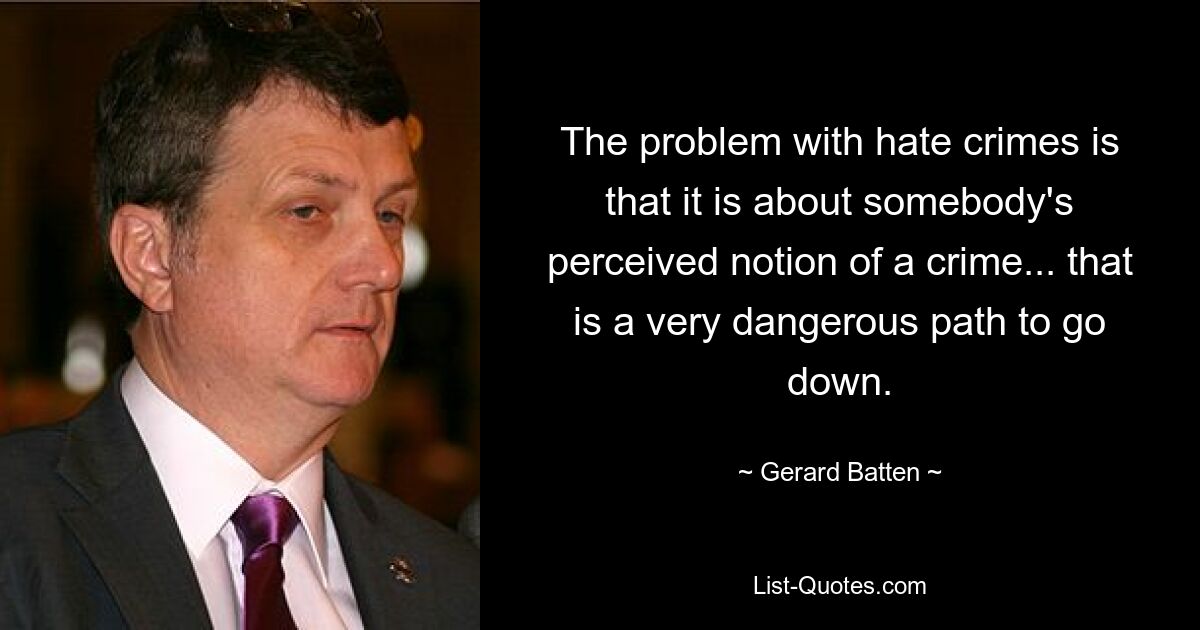 The problem with hate crimes is that it is about somebody's perceived notion of a crime... that is a very dangerous path to go down. — © Gerard Batten