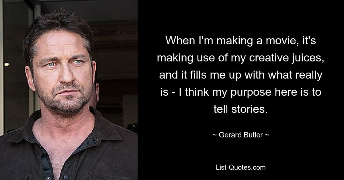 When I'm making a movie, it's making use of my creative juices, and it fills me up with what really is - I think my purpose here is to tell stories. — © Gerard Butler