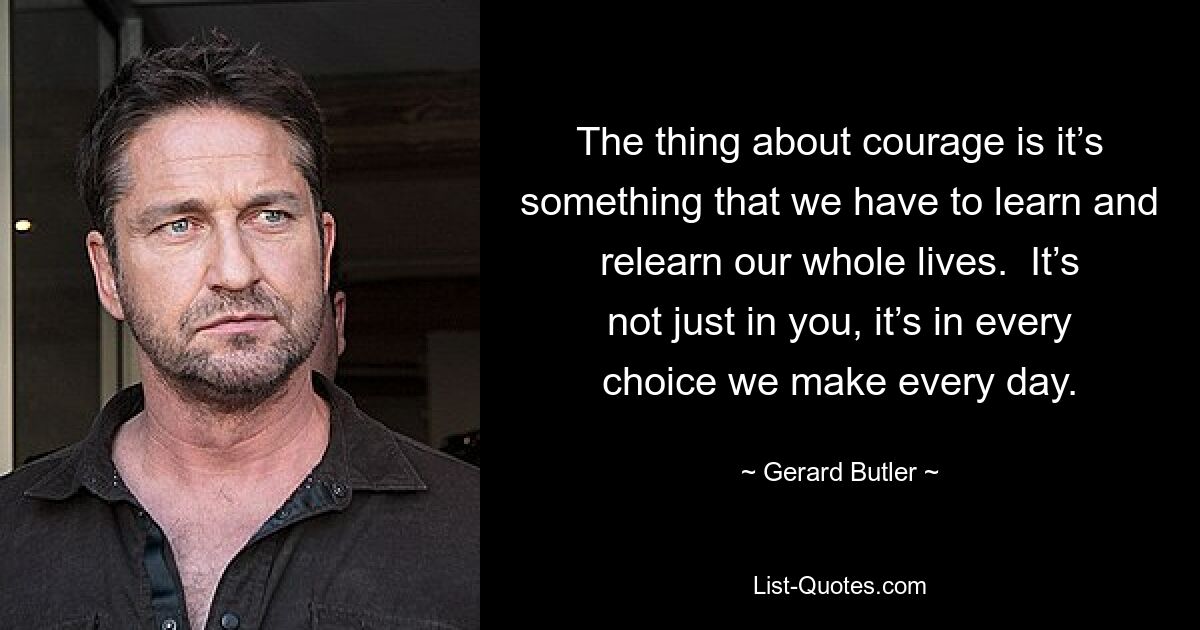 The thing about courage is it’s something that we have to learn and relearn our whole lives.  It’s not just in you, it’s in every choice we make every day. — © Gerard Butler