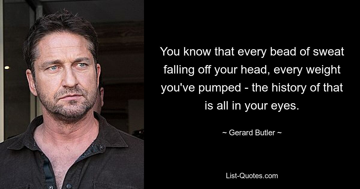 You know that every bead of sweat falling off your head, every weight you've pumped - the history of that is all in your eyes. — © Gerard Butler