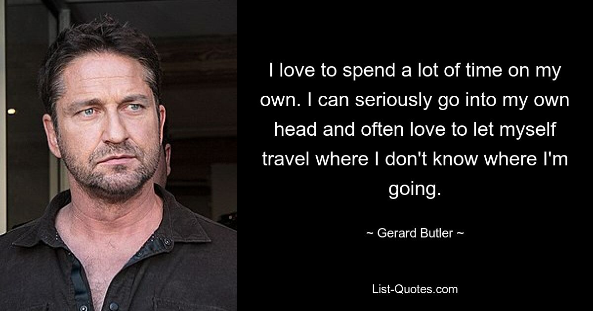 I love to spend a lot of time on my own. I can seriously go into my own head and often love to let myself travel where I don't know where I'm going. — © Gerard Butler