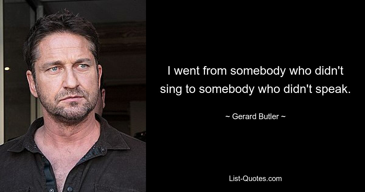 I went from somebody who didn't sing to somebody who didn't speak. — © Gerard Butler