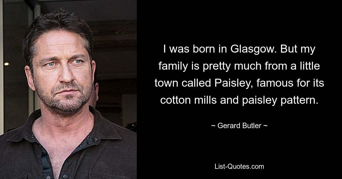 I was born in Glasgow. But my family is pretty much from a little town called Paisley, famous for its cotton mills and paisley pattern. — © Gerard Butler