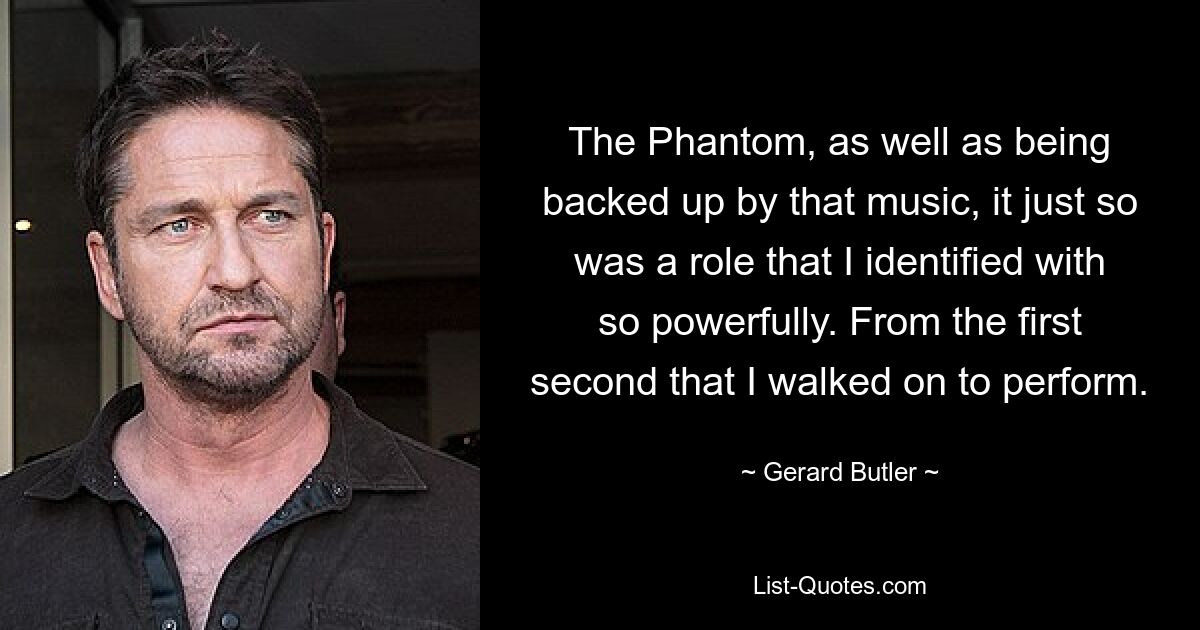 The Phantom, as well as being backed up by that music, it just so was a role that I identified with so powerfully. From the first second that I walked on to perform. — © Gerard Butler