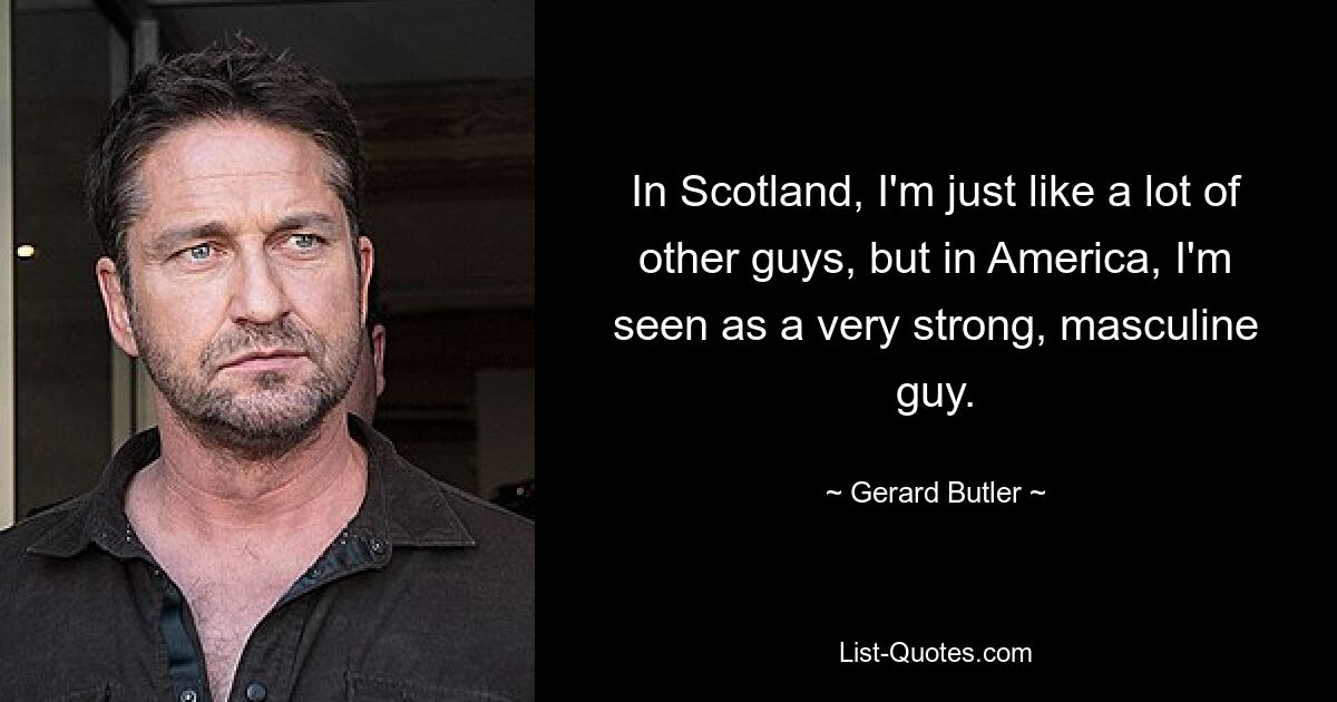 In Scotland, I'm just like a lot of other guys, but in America, I'm seen as a very strong, masculine guy. — © Gerard Butler