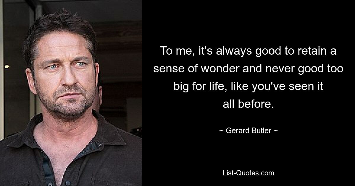 To me, it's always good to retain a sense of wonder and never good too big for life, like you've seen it all before. — © Gerard Butler