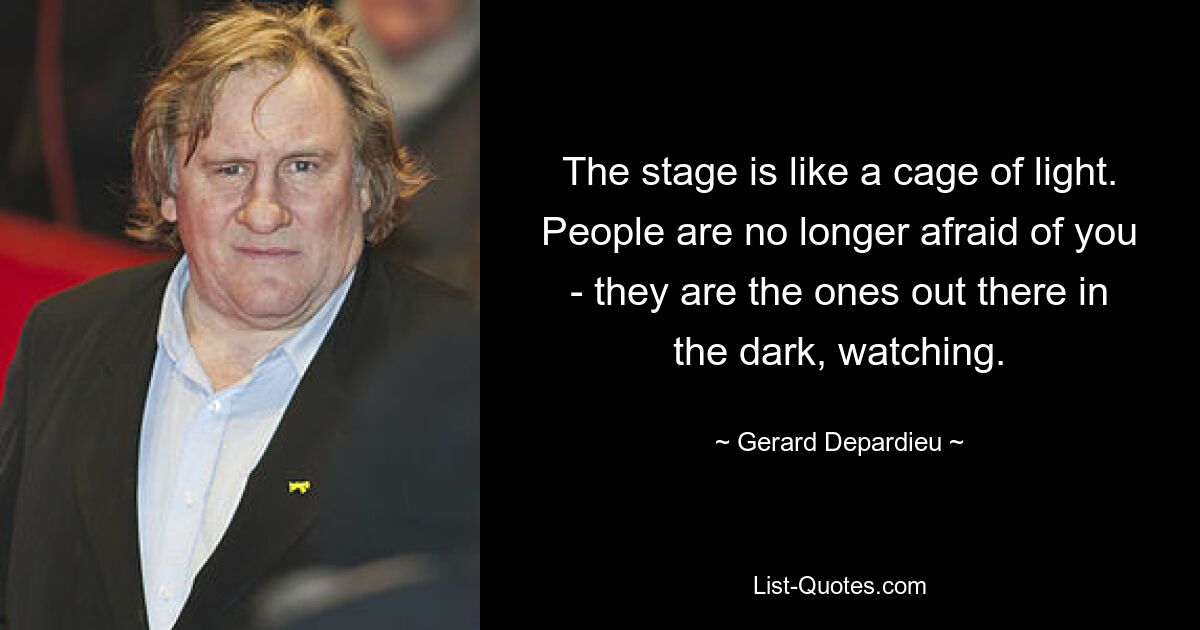 The stage is like a cage of light. People are no longer afraid of you - they are the ones out there in the dark, watching. — © Gerard Depardieu