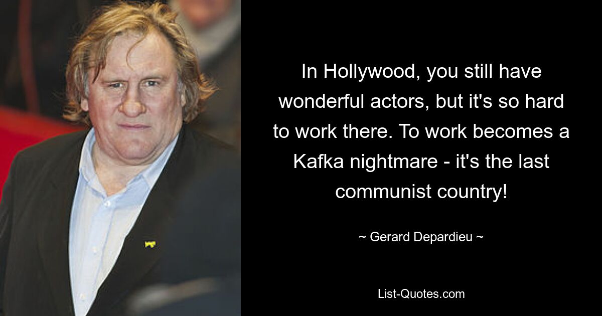 In Hollywood, you still have wonderful actors, but it's so hard to work there. To work becomes a Kafka nightmare - it's the last communist country! — © Gerard Depardieu