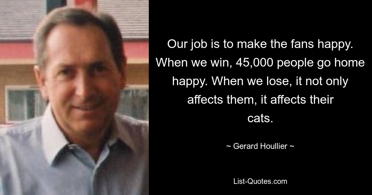 Our job is to make the fans happy. When we win, 45,000 people go home happy. When we lose, it not only affects them, it affects their cats. — © Gerard Houllier