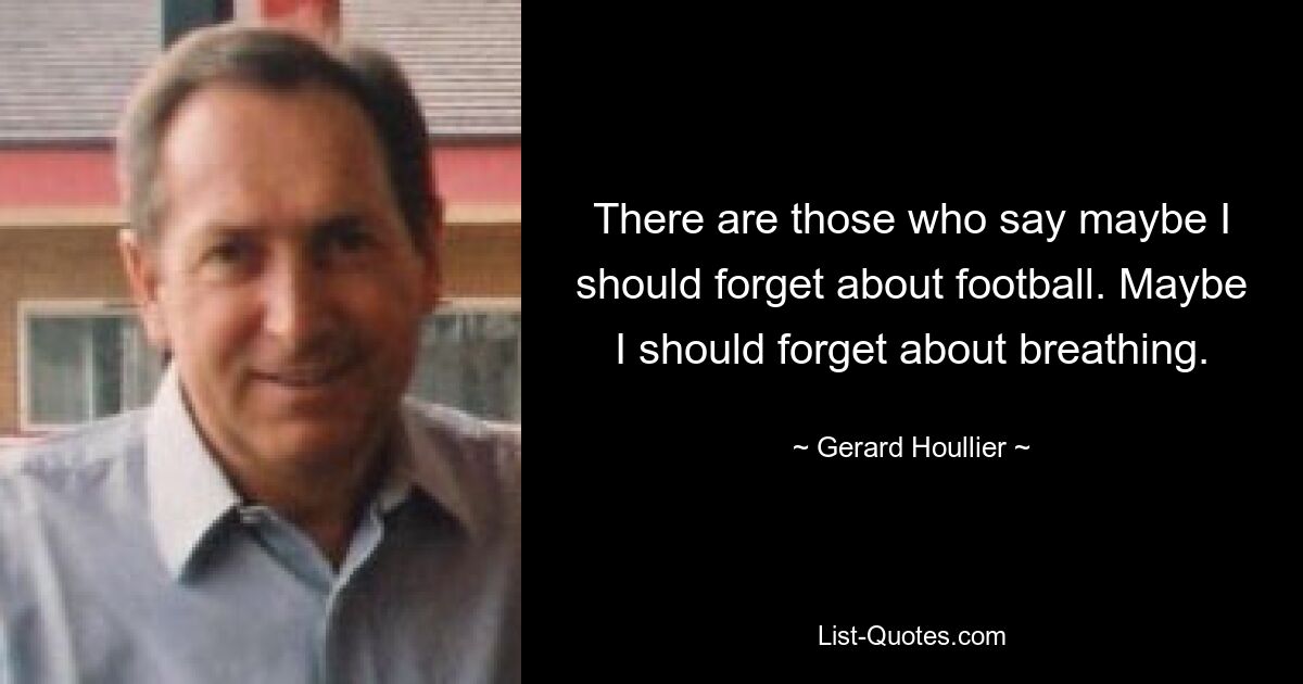 There are those who say maybe I should forget about football. Maybe I should forget about breathing. — © Gerard Houllier