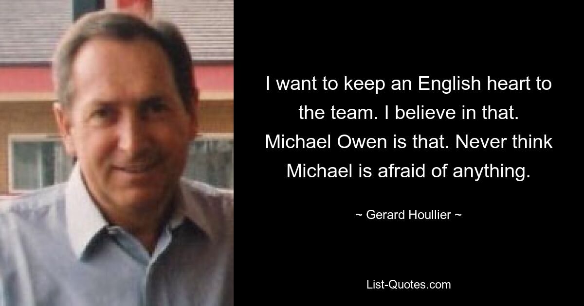 I want to keep an English heart to the team. I believe in that. Michael Owen is that. Never think Michael is afraid of anything. — © Gerard Houllier