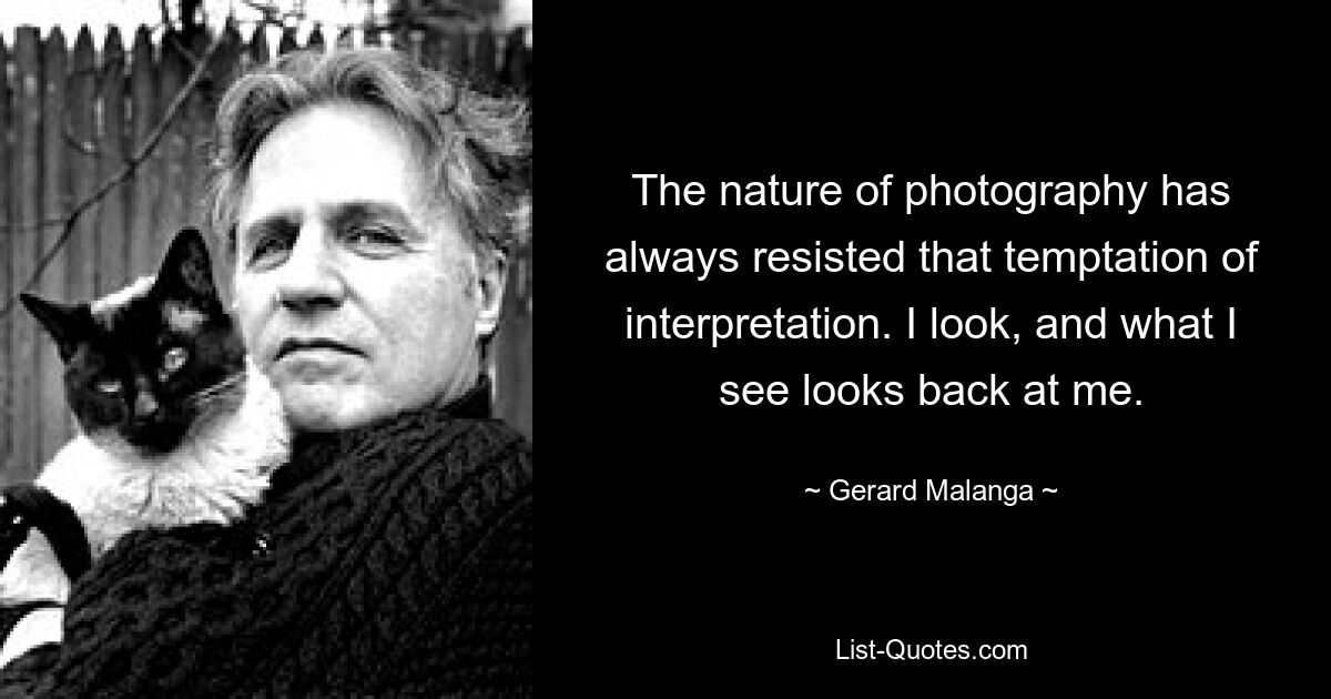 The nature of photography has always resisted that temptation of interpretation. I look, and what I see looks back at me. — © Gerard Malanga