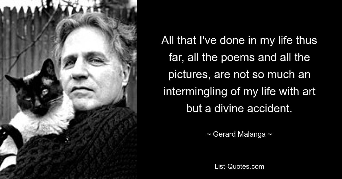 All that I've done in my life thus far, all the poems and all the pictures, are not so much an intermingling of my life with art but a divine accident. — © Gerard Malanga