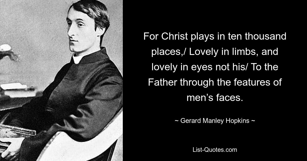 For Christ plays in ten thousand places,/ Lovely in limbs, and lovely in eyes not his/ To the Father through the features of men’s faces. — © Gerard Manley Hopkins