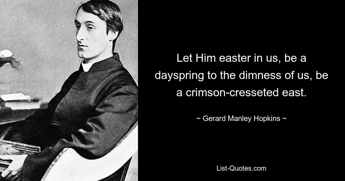 Let Him easter in us, be a dayspring to the dimness of us, be a crimson-cresseted east. — © Gerard Manley Hopkins