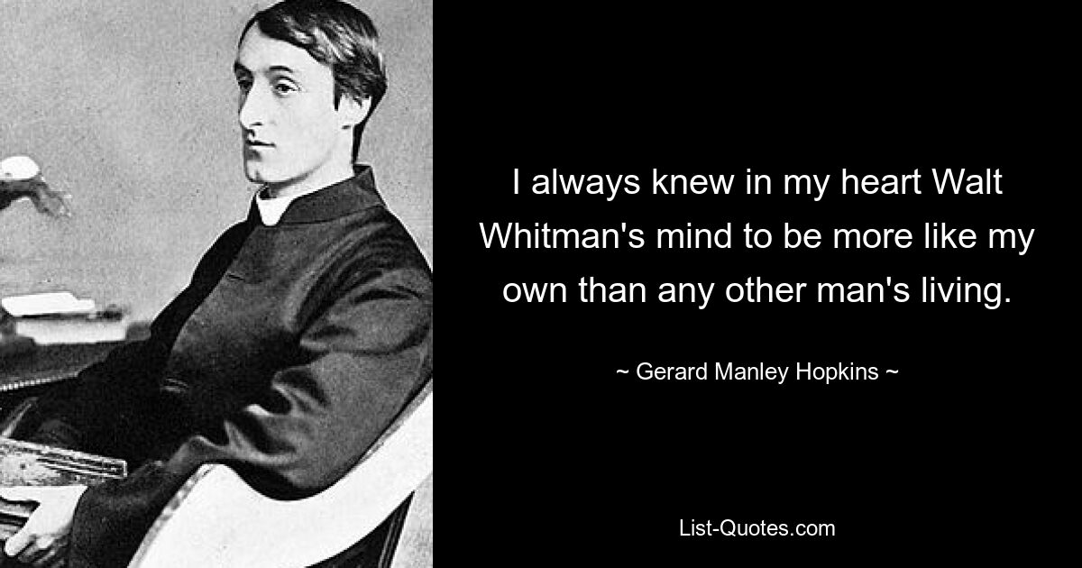 I always knew in my heart Walt Whitman's mind to be more like my own than any other man's living. — © Gerard Manley Hopkins