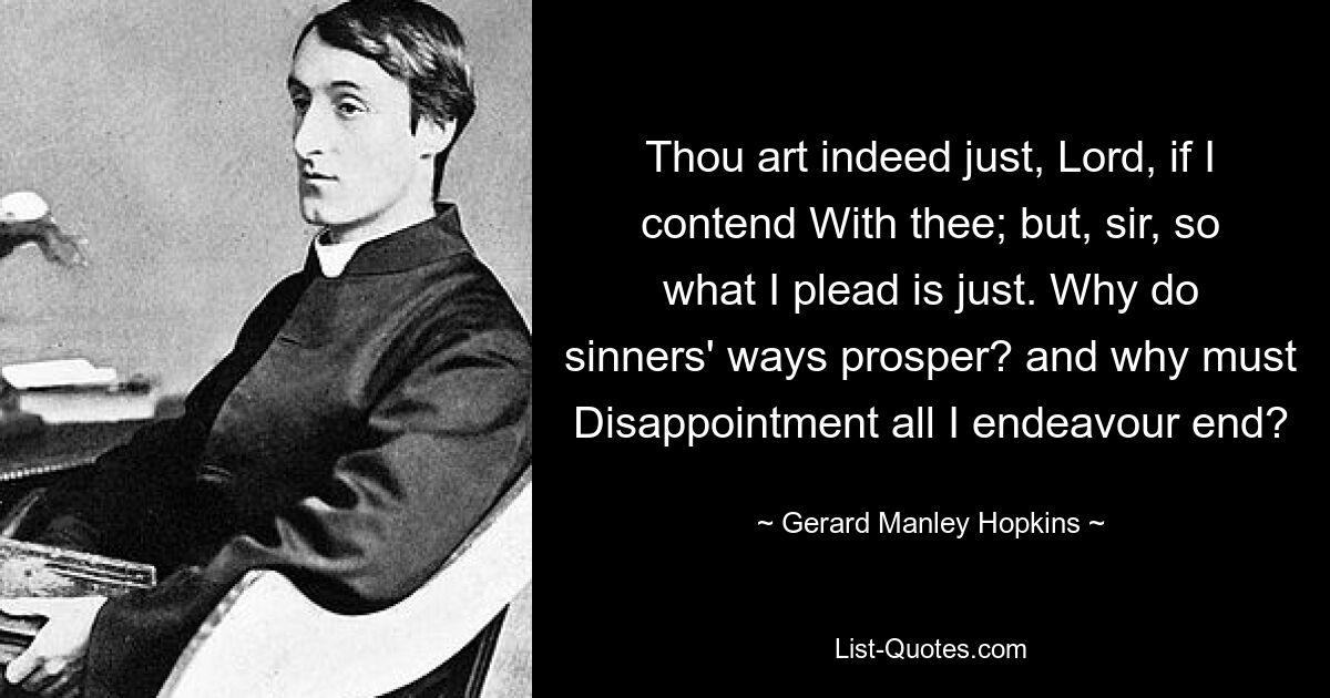 Thou art indeed just, Lord, if I contend With thee; but, sir, so what I plead is just. Why do sinners' ways prosper? and why must Disappointment all I endeavour end? — © Gerard Manley Hopkins