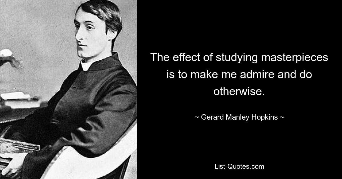 The effect of studying masterpieces is to make me admire and do otherwise. — © Gerard Manley Hopkins