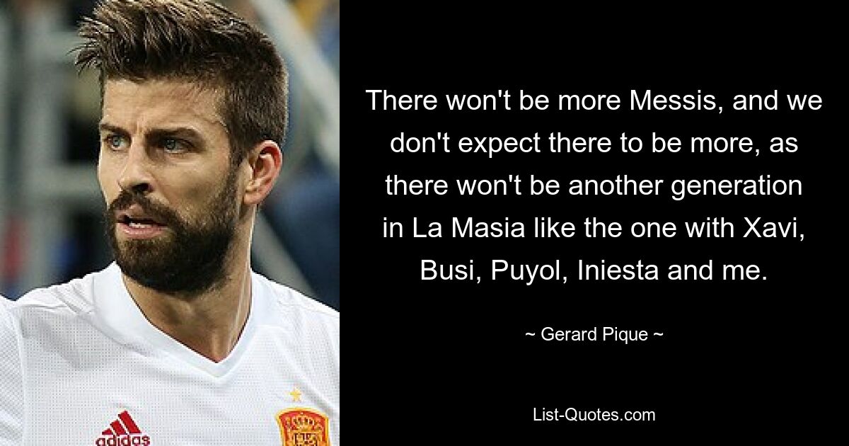 There won't be more Messis, and we don't expect there to be more, as there won't be another generation in La Masia like the one with Xavi, Busi, Puyol, Iniesta and me. — © Gerard Pique