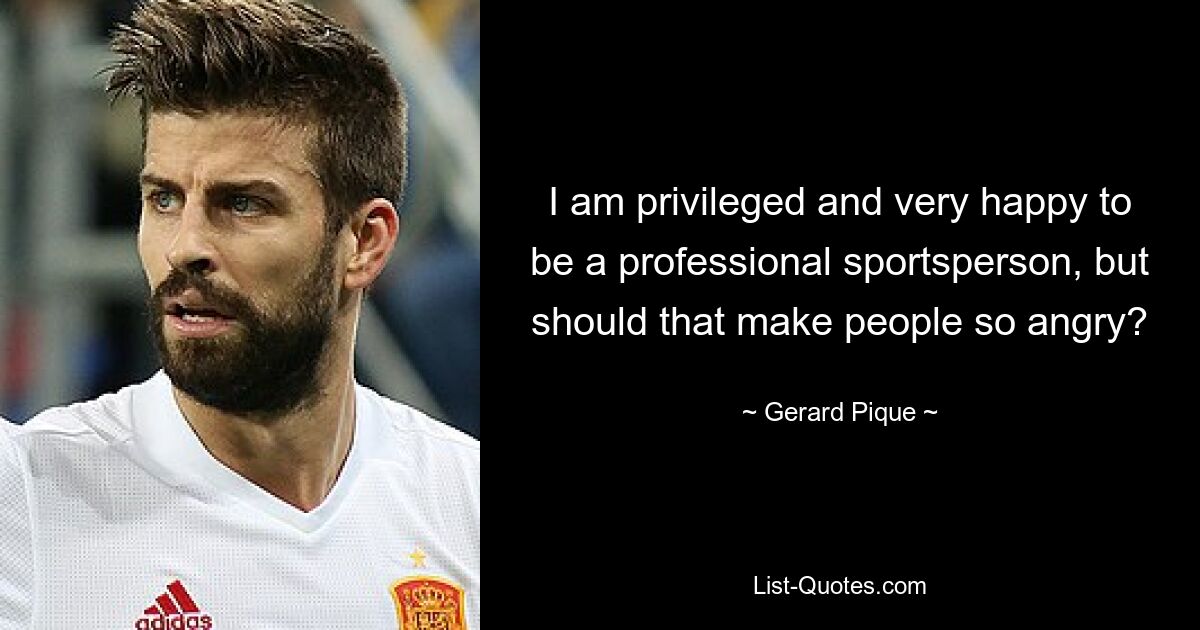 I am privileged and very happy to be a professional sportsperson, but should that make people so angry? — © Gerard Pique