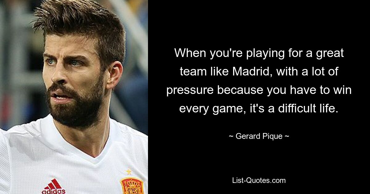 When you're playing for a great team like Madrid, with a lot of pressure because you have to win every game, it's a difficult life. — © Gerard Pique