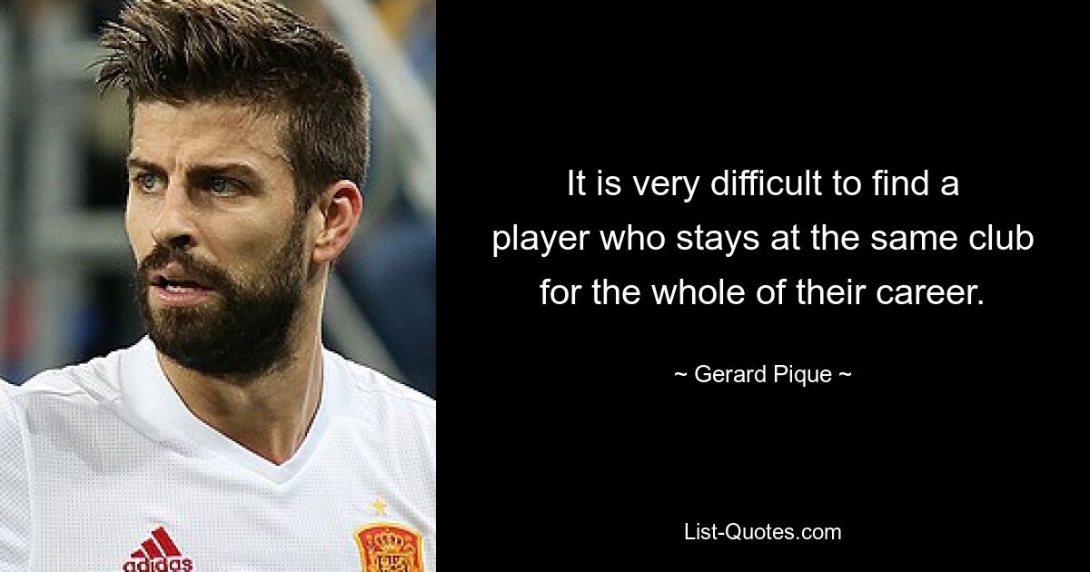 It is very difficult to find a player who stays at the same club for the whole of their career. — © Gerard Pique