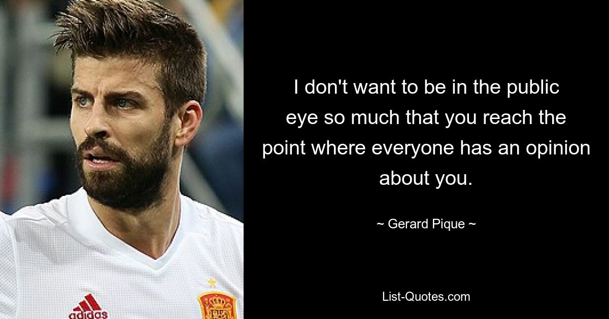 I don't want to be in the public eye so much that you reach the point where everyone has an opinion about you. — © Gerard Pique