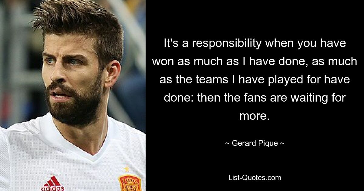 It's a responsibility when you have won as much as I have done, as much as the teams I have played for have done: then the fans are waiting for more. — © Gerard Pique