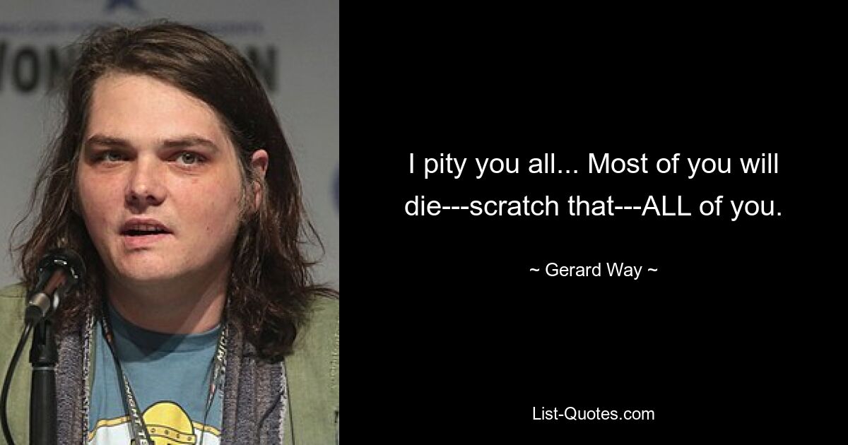 I pity you all... Most of you will die---scratch that---ALL of you. — © Gerard Way