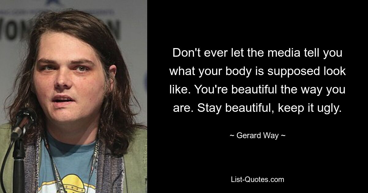 Don't ever let the media tell you what your body is supposed look like. You're beautiful the way you are. Stay beautiful, keep it ugly. — © Gerard Way