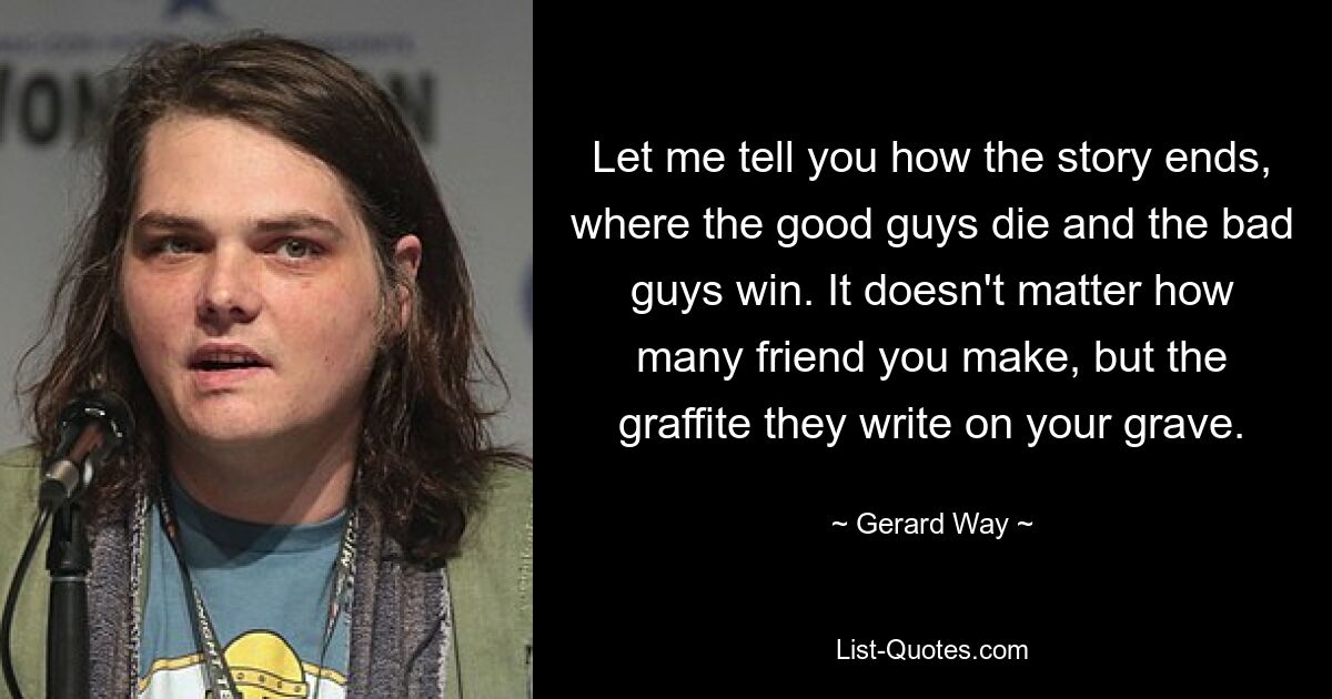 Let me tell you how the story ends, where the good guys die and the bad guys win. It doesn't matter how many friend you make, but the graffite they write on your grave. — © Gerard Way