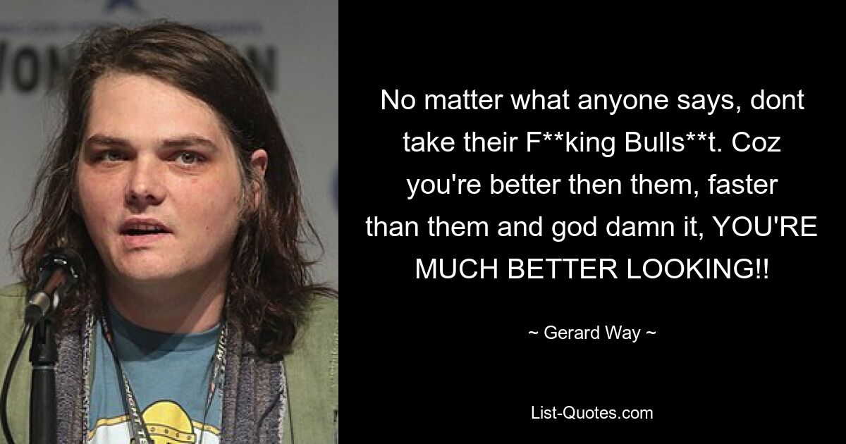 No matter what anyone says, dont take their F**king Bulls**t. Coz you're better then them, faster than them and god damn it, YOU'RE MUCH BETTER LOOKING!! — © Gerard Way