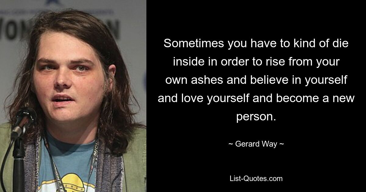 Sometimes you have to kind of die inside in order to rise from your own ashes and believe in yourself and love yourself and become a new person. — © Gerard Way