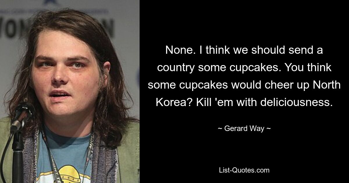 None. I think we should send a country some cupcakes. You think some cupcakes would cheer up North Korea? Kill 'em with deliciousness. — © Gerard Way