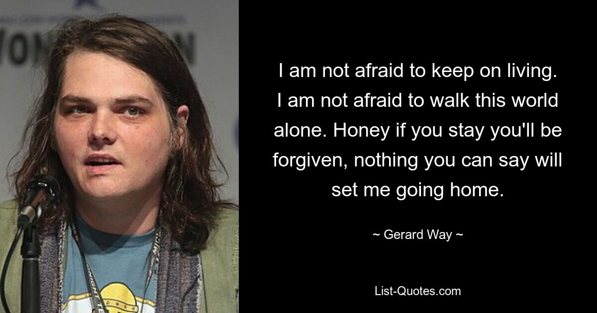 I am not afraid to keep on living. I am not afraid to walk this world alone. Honey if you stay you'll be forgiven, nothing you can say will set me going home. — © Gerard Way