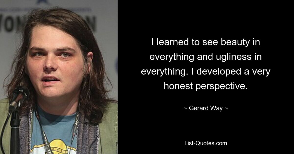 I learned to see beauty in everything and ugliness in everything. I developed a very honest perspective. — © Gerard Way