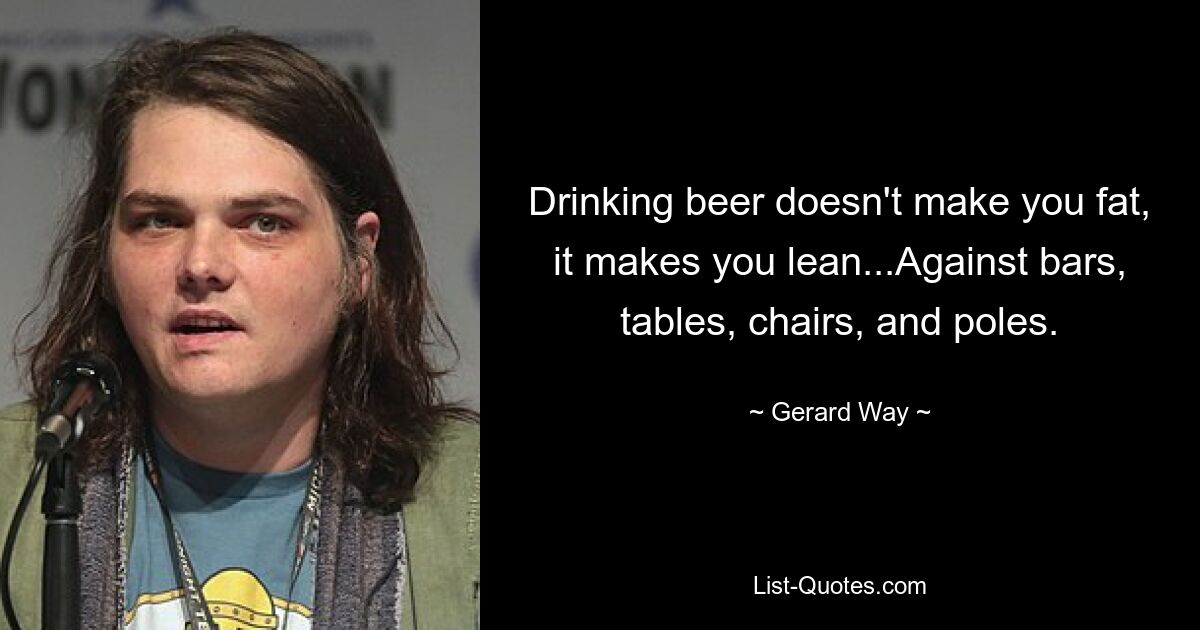 Drinking beer doesn't make you fat, it makes you lean...Against bars, tables, chairs, and poles. — © Gerard Way